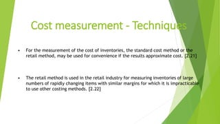 Cost measurement - Techniques
• For the measurement of the cost of inventories, the standard cost method or the
retail method, may be used for convenience if the results approximate cost. [2.21]
• The retail method is used in the retail industry for measuring inventories of large
numbers of rapidly changing items with similar margins for which it is impracticable
to use other costing methods. [2.22]
 