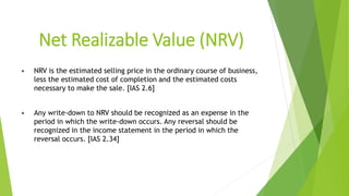 Net Realizable Value (NRV)
• NRV is the estimated selling price in the ordinary course of business,
less the estimated cost of completion and the estimated costs
necessary to make the sale. [IAS 2.6]
• Any write-down to NRV should be recognized as an expense in the
period in which the write-down occurs. Any reversal should be
recognized in the income statement in the period in which the
reversal occurs. [IAS 2.34]
 