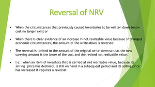 Reversal of NRV
• When the circumstances that previously caused inventories to be written down below
cost no longer exist or
• When there is clear evidence of an increase in net realizable value because of changed
economic circumstances, the amount of the write-down is reversed
• The reversal is limited to the amount of the original write-down so that the new
carrying amount is the lower of the cost and the revised net realizable value.
• I.e.: when an item of inventory that is carried at net realizable value, because its
selling price has declined, is still on hand in a subsequent period and its selling price
has increased it requires a reversal
 