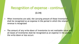Recognition of expense - continued
[2.34]
• When inventories are sold, the carrying amount of those inventories
shall be recognized as an expense in the period in which the related
revenue is recognized
• The amount of any write-down of inventories to net realizable value and
all losses of inventories shall be recognized as an expense in the period
the write-down or loss occurs
 