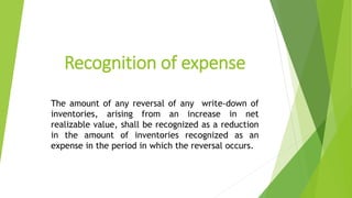 Recognition of expense
The amount of any reversal of any write-down of
inventories, arising from an increase in net
realizable value, shall be recognized as a reduction
in the amount of inventories recognized as an
expense in the period in which the reversal occurs.
 