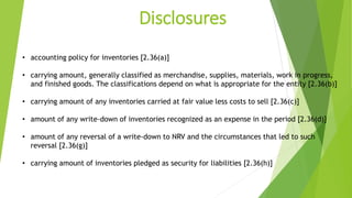 Disclosures
• accounting policy for inventories [2.36(a)]
• carrying amount, generally classified as merchandise, supplies, materials, work in progress,
and finished goods. The classifications depend on what is appropriate for the entity [2.36(b)]
• carrying amount of any inventories carried at fair value less costs to sell [2.36(c)]
• amount of any write-down of inventories recognized as an expense in the period [2.36(d)]
• amount of any reversal of a write-down to NRV and the circumstances that led to such
reversal [2.36(g)]
• carrying amount of inventories pledged as security for liabilities [2.36(h)]
 