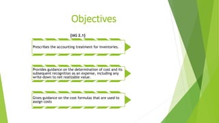 Objectives
[IAS 2.1]
Prescribes the accounting treatment for inventories.
Provides guidance on the determination of cost and its
subsequent recognition as an expense, including any
write-down to net realizable value.
Gives guidance on the cost formulas that are used to
assign costs
 