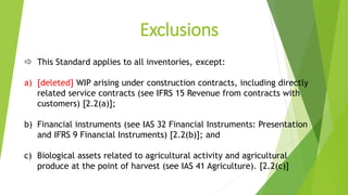 Exclusions
 This Standard applies to all inventories, except:
a) [deleted] WIP arising under construction contracts, including directly
related service contracts (see IFRS 15 Revenue from contracts with
customers) [2.2(a)];
b) Financial instruments (see IAS 32 Financial Instruments: Presentation
and IFRS 9 Financial Instruments) [2.2(b)]; and
c) Biological assets related to agricultural activity and agricultural
produce at the point of harvest (see IAS 41 Agriculture). [2.2(c)]
 