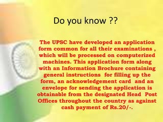 Do you know ??
The UPSC have developed an application
form common for all their examinations ,
which will be processed on computerized
machines. This application form along
with an Information Brochure containing
general instructions for filling up the
form, an acknowledgement card and an
envelope for sending the application is
obtainable from the designated Head Post
Offices throughout the country as against
cash payment of Rs.20/-.
 