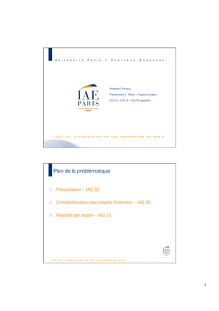 Stéphane Lefrancq	

	

Financement 2 : Dettes – Capitaux propres	

	

IAS 32 – IAS 33 – IAS 39 (partielle)	

	


M2 C&A JB – Promotion 2010 - 1

Plan de la problématique

1. 

Présentation – IAS 32

2. 

Comptabilisation des passifs financiers – IAS 39

3. 

Résultat par action – IAS 33

1
	


 