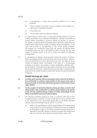 (a) a capitalisation or bonus issue (sometimes referred to as a stock
dividend);
(b) a bonus element in any other issue, for example a bonus element in a
rights issue to existing shareholders;
(c) a share split; and
(d) a reverse share split (consolidation of shares).
28 In a capitalisation or bonus issue or a share split, ordinary shares are issued to
existing shareholders for no additional consideration. Therefore, the number of
ordinary shares outstanding is increased without an increase in resources.
The number of ordinary shares outstanding before the event is adjusted for the
proportionate change in the number of ordinary shares outstanding as if the
event had occurred at the beginning of the earliest period presented.
For example, on a two-for-one bonus issue, the number of ordinary shares
outstanding before the issue is multiplied by three to obtain the new total
number of ordinary shares, or by two to obtain the number of additional
ordinary shares.
29 A consolidation of ordinary shares generally reduces the number of ordinary
shares outstanding without a corresponding reduction in resources. However,
when the overall effect is a share repurchase at fair value, the reduction in the
number of ordinary shares outstanding is the result of a corresponding
reduction in resources. An example is a share consolidation combined with a
special dividend. The weighted average number of ordinary shares outstanding
for the period in which the combined transaction takes place is adjusted for the
reduction in the number of ordinary shares from the date the special dividend is
recognised.
Diluted earnings per share
30 An entity shall calculate diluted earnings per share amounts for profit or
loss attributable to ordinary equity holders of the parent entity and, if
presented, profit or loss from continuing operations attributable to those
equity holders.
31 For the purpose of calculating diluted earnings per share, an entity shall
adjust profit or loss attributable to ordinary equity holders of the parent
entity, and the weighted average number of shares outstanding, for the
effects of all dilutive potential ordinary shares.
32 The objective of diluted earnings per share is consistent with that of basic
earnings per share—to provide a measure of the interest of each ordinary share
in the performance of an entity—while giving effect to all dilutive potential
ordinary shares outstanding during the period. As a result:
(a) profit or loss attributable to ordinary equity holders of the parent entity
is increased by the after-tax amount of dividends and interest recognised
in the period in respect of the dilutive potential ordinary shares and is
adjusted for any other changes in income or expense that would result
from the conversion of the dilutive potential ordinary shares; and
IAS 33
஽ IFRS FoundationA1158
 