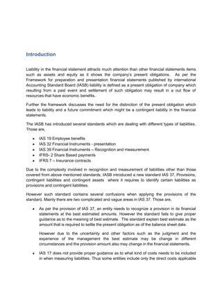Introduction

Liability in the financial statement attracts much attention than other financial statements items
such as assets and equity as it shows the company’s present obligations. As per the
Framework for preparation and presentation financial statements published by international
Accounting Standard Board (IASB) liability is defined as a present obligation of company which
resulting from a past event and settlement of such obligation may result in a out flow of
resources that have economic benefits.

Further the framework discusses the need for the distinction of the present obligation which
leads to liability and a future commitment which might be a contingent liability in the financial
statements.

The IASB has introduced several standards which are dealing with different types of liabilities.
Those are,

       IAS 19 Employee benefits
       IAS 32 Financial Instruments - presentation
       IAS 39 Financial Instruments – Recognition and measurement
       IFRS- 2 Share Based payments
       IFRS 7 – Insurance contracts

Due to the complexity involved in recognition and measurement of liabilities other than those
covered from above mentioned standards, IASB introduced a new standard IAS 37, Provisions,
contingent liabilities and contingent assets where it requires to identify certain liabilities as
provisions and contingent liabilities.

However such standard contains several confusions when applying the provisions of the
standard. Mainly there are two complicated and vague areas in IAS 37. Those are,

       As per the provision of IAS 37, an entity needs to recognize a provision in its financial
       statements at the best estimated amounts. However the standard fails to give proper
       guidance as to the meaning of best estimate. The standard explain best estimate as the
       amount that is required to settle the present obligation as of the balance sheet date.

       However due to the uncertainty and other factors such as the judgment and the
       experience of the management the best estimate may be change in different
       circumstances and the provision amount also may change in the financial statements.

       IAS 17 does not provide proper guidance as to what kind of costs needs to be included
       in when measuring liabilities. Thus some entities include only the direct costs applicable
 