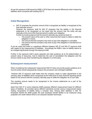 As per the exposure draft issued by IASB in 2010 there are several differences when measuring
liabilities when compared with existing IAS 37,




Initial Recognition

        IAS 37 proposes the provision amount that is recognized as liability is recognized at the
        best estimate amount.
        However the exposure draft for IAS 37 proposes that the liability in the financial
        statements to be recognized on the basis that the amount that the entity will pay
        rationally at the end of the financial period to settle such obligation.
        Further it provide guidance that the amount rationally pay would be lower of
            o The present value of the cash or other resources that needs to utilize to settle the
                obligation in future.
            o The amount that the company may have to pay if the obligation is cancelled.
            o The amount that the company may have to pay if the obligation is transferred to a
                third party.
It can be noted that there is a significant different between IAS 37 and IAS 37 exposure draft
with regard to the measurement of liabilities. Accordingly the IASB s view on liability seems to
be changed significantly through this exposure draft.

Further in the exposure draft it gives separate and clear guidance as to the determination of
present value of resources, how to determine the cost of cancellation the obligation and the
amount needs to pay when transferring the obligation to a third party.


Subsequent measurement

When considering the subsequent measurement IAS 37 does not provide proper guidance as to
how the entity should subsequently measure the provisions and contingent liabilities.

 However IAS 37 exposure draft states that the company needs to make adjustments to the
carrying value of liabilities which recognized at the initial point at each financial reporting period
based on the amount that the company rationally pays to settle the obligation as of such date.

The resulting amount needs to be recognized to the income statements as a part of the
borrowing cost.

Apart from IAS 37 in some instances IASB proposes different measurement basis for different
types of liabilities. As provided above different standards provide various measurement bases
making recognitions of liability being a complex area. Among other liabilities in IAS 19,
Employee benefit the IASB guides the post employee benefit liability to be measured using
projected unit credit method which is an actuarial valuation technique.
 