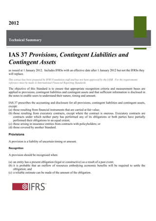 2012

Technical Summary

IAS 37 Provisions, Contingent Liabilities and
Contingent Assets
as issued at 1 January 2012. Includes IFRSs with an effective date after 1 January 2012 but not the IFRSs they
will replace.
This extract has been prepared by IFRS Foundation staff and has not been approved by the IASB. For the requirements
reference must be made to International Financial Reporting Standards.

The objective of this Standard is to ensure that appropriate recognition criteria and measurement bases are
applied to provisions, contingent liabilities and contingent assets and that sufficient information is disclosed in
the notes to enable users to understand their nature, timing and amount.
IAS 37 prescribes the accounting and disclosure for all provisions, contingent liabilities and contingent assets,
except:
(a) those resulting from financial instruments that are carried at fair value;
(b) those resulting from executory contracts, except where the contract is onerous. Executory contracts are
contracts under which neither party has performed any of its obligations or both parties have partially
performed their obligations to an equal extent;
(c) those arising in insurance entities from contracts with policyholders; or
(d) those covered by another Standard.
Provisions
A provision is a liability of uncertain timing or amount.
Recognition

A provision should be recognised when:
(a) an entity has a present obligation (legal or constructive) as a result of a past event;
(b) it is probable that an outflow of resources embodying economic benefits will be required to settle the
obligation; and
(c) a reliable estimate can be made of the amount of the obligation.

 