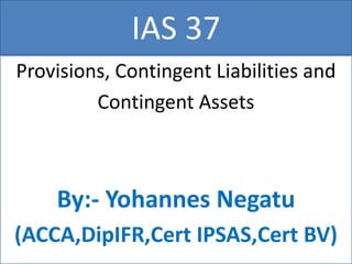 IAS 37
Provisions, Contingent Liabilities and
Contingent Assets
By:- Yohannes Negatu
(ACCA,DipIFR,Cert IPSAS,Cert BV)
 