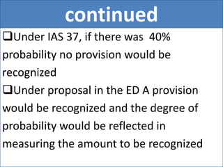 continued
Under IAS 37, if there was 40%
probability no provision would be
recognized
Under proposal in the ED A provision
would be recognized and the degree of
probability would be reflected in
measuring the amount to be recognized
 