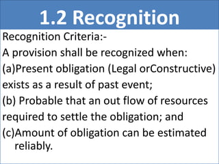 1.2 Recognition
Recognition Criteria:-
A provision shall be recognized when:
(a)Present obligation (Legal orConstructive)
exists as a result of past event;
(b) Probable that an out flow of resources
required to settle the obligation; and
(c)Amount of obligation can be estimated
reliably.
 