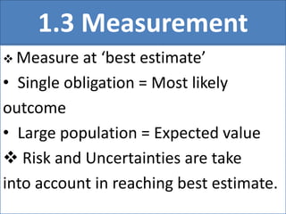 1.3 Measurement
 Measure at ‘best estimate’
• Single obligation = Most likely
outcome
• Large population = Expected value
 Risk and Uncertainties are take
into account in reaching best estimate.
 