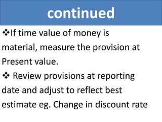 continued
If time value of money is
material, measure the provision at
Present value.
 Review provisions at reporting
date and adjust to reflect best
estimate eg. Change in discount rate
 