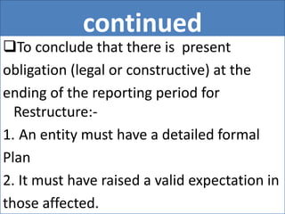 continued
To conclude that there is present
obligation (legal or constructive) at the
ending of the reporting period for
Restructure:-
1. An entity must have a detailed formal
Plan
2. It must have raised a valid expectation in
those affected.
 