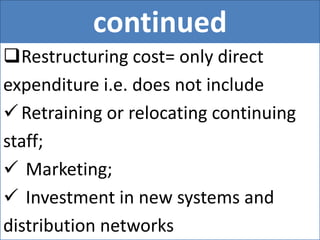 continued
Restructuring cost= only direct
expenditure i.e. does not include
Retraining or relocating continuing
staff;
 Marketing;
 Investment in new systems and
distribution networks
 