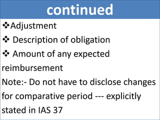 continued
Adjustment
 Description of obligation
 Amount of any expected
reimbursement
Note:- Do not have to disclose changes
for comparative period --- explicitly
stated in IAS 37
 