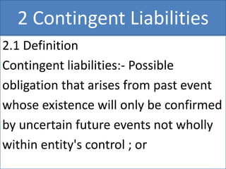 2 Contingent Liabilities
2.1 Definition
Contingent liabilities:- Possible
obligation that arises from past event
whose existence will only be confirmed
by uncertain future events not wholly
within entity's control ; or
 