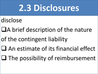 2.3 Disclosures
disclose
A brief description of the nature
of the contingent liability
 An estimate of its financial effect
 The possibility of reimbursement
 