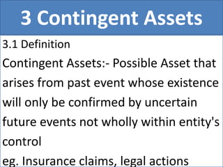 3 Contingent Assets
3.1 Definition
Contingent Assets:- Possible Asset that
arises from past event whose existence
will only be confirmed by uncertain
future events not wholly within entity's
control
eg. Insurance claims, legal actions
 