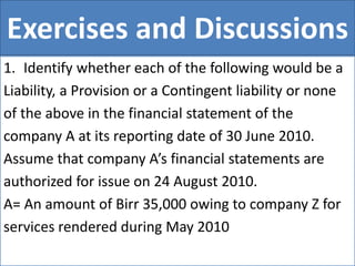 Exercises and Discussions
1. Identify whether each of the following would be a
Liability, a Provision or a Contingent liability or none
of the above in the financial statement of the
company A at its reporting date of 30 June 2010.
Assume that company A’s financial statements are
authorized for issue on 24 August 2010.
A= An amount of Birr 35,000 owing to company Z for
services rendered during May 2010
 