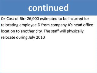 continued
C= Cost of Birr 26,000 estimated to be incurred for
relocating employee D from company A’s head office
location to another city. The staff will physically
relocate during July 2010
 