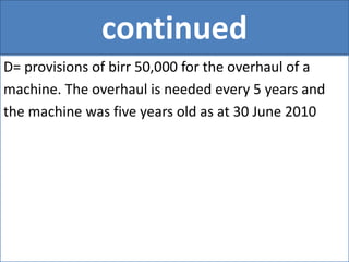 continued
D= provisions of birr 50,000 for the overhaul of a
machine. The overhaul is needed every 5 years and
the machine was five years old as at 30 June 2010
 