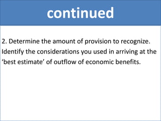 continued
2. Determine the amount of provision to recognize.
Identify the considerations you used in arriving at the
‘best estimate’ of outflow of economic benefits.
 