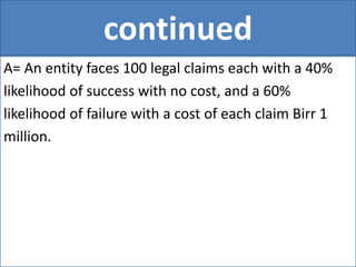 continued
A= An entity faces 100 legal claims each with a 40%
likelihood of success with no cost, and a 60%
likelihood of failure with a cost of each claim Birr 1
million.
 