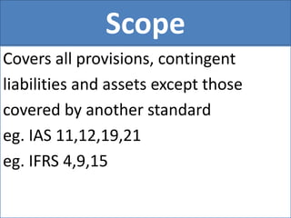 Scope
Covers all provisions, contingent
liabilities and assets except those
covered by another standard
eg. IAS 11,12,19,21
eg. IFRS 4,9,15
 