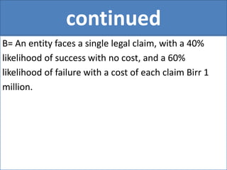 continued
B= An entity faces a single legal claim, with a 40%
likelihood of success with no cost, and a 60%
likelihood of failure with a cost of each claim Birr 1
million.
 
