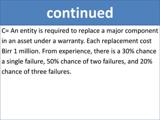 continued
C= An entity is required to replace a major component
in an asset under a warranty. Each replacement cost
Birr 1 million. From experience, there is a 30% chance
a single failure, 50% chance of two failures, and 20%
chance of three failures.
 
