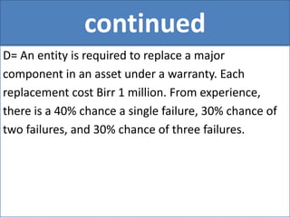 continued
D= An entity is required to replace a major
component in an asset under a warranty. Each
replacement cost Birr 1 million. From experience,
there is a 40% chance a single failure, 30% chance of
two failures, and 30% chance of three failures.
 