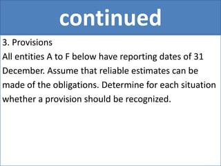 continued
3. Provisions
All entities A to F below have reporting dates of 31
December. Assume that reliable estimates can be
made of the obligations. Determine for each situation
whether a provision should be recognized.
 