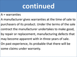 continued
A = warranties
A manufacturer gives warranties at the time of sale to
purchasers of its product. Under the terms of the sale
contract the manufacturer undertakes to make good,
by repair or replacement, manufacturing defects that
may become apparent with in three years of sale.
On past experience, its probable that there will be
some claims under warranty.
 