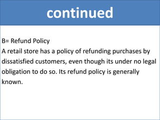 continued
B= Refund Policy
A retail store has a policy of refunding purchases by
dissatisfied customers, even though its under no legal
obligation to do so. Its refund policy is generally
known.
 