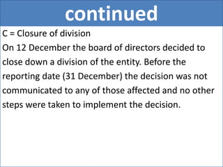 continued
C = Closure of division
On 12 December the board of directors decided to
close down a division of the entity. Before the
reporting date (31 December) the decision was not
communicated to any of those affected and no other
steps were taken to implement the decision.
 