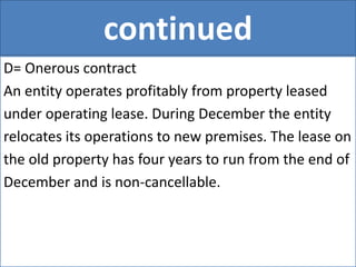continued
D= Onerous contract
An entity operates profitably from property leased
under operating lease. During December the entity
relocates its operations to new premises. The lease on
the old property has four years to run from the end of
December and is non-cancellable.
 