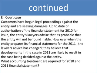 continued
E= Court case
Customers have begun legal proceedings against the
entity and are seeking damages. Up to date of
authorization of the financial statement for 2010 for
issue, the entity’s lawyers advise that its probable that
the entity will not be found liable. How ever when the
entity prepares its financial statement for the 2011 , the
lawyers advice has changed; they believe that
developments in the case in 2011 are likely to result in
the case being decided against the entity.
What accounting treatment are required for 2010 and
2011 financial statement?
 