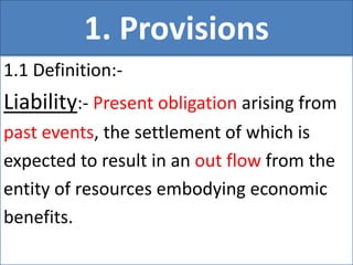 1. Provisions
1.1 Definition:-
Liability:- Present obligation arising from
past events, the settlement of which is
expected to result in an out flow from the
entity of resources embodying economic
benefits.
 
