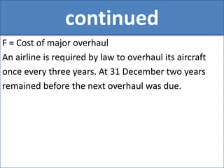 continued
F = Cost of major overhaul
An airline is required by law to overhaul its aircraft
once every three years. At 31 December two years
remained before the next overhaul was due.
 