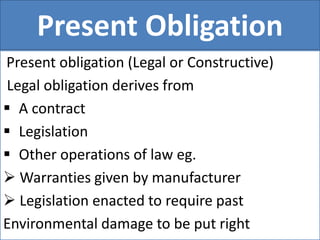 Present Obligation
Present obligation (Legal or Constructive)
Legal obligation derives from
 A contract
 Legislation
 Other operations of law eg.
 Warranties given by manufacturer
 Legislation enacted to require past
Environmental damage to be put right
 