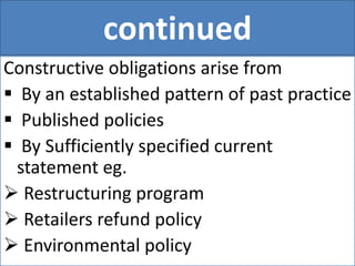 continued
Constructive obligations arise from
 By an established pattern of past practice
 Published policies
 By Sufficiently specified current
statement eg.
 Restructuring program
 Retailers refund policy
 Environmental policy
 