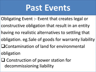 Past Events
Obligating Event :- Event that creates legal or
constructive obligation that result in an entity
having no realistic alternatives to settling that
obligation. eg.Sale of goods for warranty liability
Contamination of land for environmental
obligation
 Construction of power station for
decommissioning liability
 