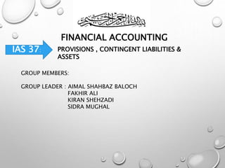 FINANCIAL ACCOUNTING
IAS 37: PROVISIONS , CONTINGENT LIABILITIES &
ASSETS
GROUP MEMBERS:
GROUP LEADER : AIMAL SHAHBAZ BALOCH
FAKHIR ALI
KIRAN SHEHZADI
SIDRA MUGHAL
 