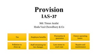 Provision
IAS-37
Md. Timur Arafat
Hoda Vasi Chowdhury & Co
Tax Employee benefits
Warranties &
guarantee
Future operating
losses
Pollution to
clean up
Staff retraining for
law changes
Loss seems in
court case
Repairs and
maintenance
 