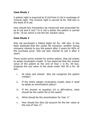 Case Study 1

A patent right is acquired by R Ltd from K Ltd in exchange of
mineral right. The mineral right is carried at Rs. 500 lacs in
the book of R Ltd.

How should this transaction be measured and accounted for
by R Ltd and K Ltd.? In K Ltd.’s books the patent is carried
at Rs. 10 lac which is not the fair market value.

Case Study 2

Sita Ltd purchased a Patent Right for Rs. 100 lacs. It has
been assessed that the useful life However, another Group
company intends to buy the patent after 5 years for 60% of
the purchase price. Sita Ltd also intends to sell it after 5
years.

There exists active market for similar patent. Sita Ltd wishes
to adopt revaluation model. It has observed that fair market
value of the patent at the end of Year 1 is Rs. 50 lacs.
Suppose the use value of the asset under IAS 36 is Rs. 56
lacs.

  i.     At what cost should   Sita Ltd recognize the patent
         initially?

  ii.    If the entity adopts revaluation model, does it need
         to adopt an amortization policy?

  iii.   If the answer to question (ii) is affirmative, what
         should be the useful life of the asset?

  iv.    What should be the amortization for Year 1?

  v.     How should the Sita Ltd account for the fair value at
         the end of Year 1?
 