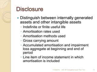Future economic benefits are no longer expectedNet disposal proceeds – carrying amount of asset = gain or lossRecognise in profit or loss when asset derecognisedDo not classify gains as revenue1/17/201012IAS 38 Intangible Asset Part Two