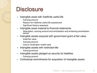 DisclosureReconciliation of carrying amount at beginning and end of periodAdditions (internally developed, separately acquired and acquired through business combinations)Classified as held for saleIncluded in disposal group classified as held for saleIncreases or decreases from revaluationIncreases or decreases from impairment losses in equityImpairment loss in profit or lossImpairment loss reversed in profit or lossAmortisation recognised in the periodNet exchange differences arising on translationOther changes in carrying amount1/17/201014IAS 38 Intangible Asset Part Two
